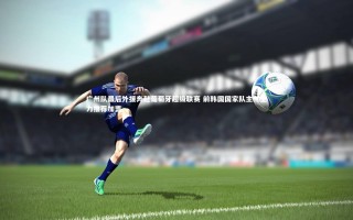 牛8体育：广州队最后外援奔赴葡萄牙超级联赛 前韩国国家队主帅全力推荐加盟